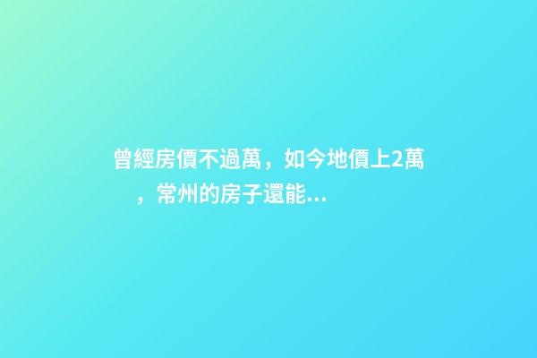 曾經房價不過萬，如今地價上2萬，常州的房子還能買嗎，買哪里？